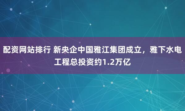 配资网站排行 新央企中国雅江集团成立，雅下水电工程总投资约1.2万亿