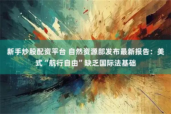 新手炒股配资平台 自然资源部发布最新报告：美式“航行自由”缺乏国际法基础