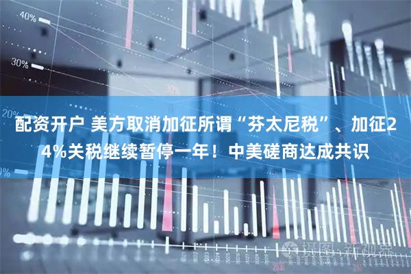 配资开户 美方取消加征所谓“芬太尼税”、加征24%关税继续暂停一年！中美磋商达成共识