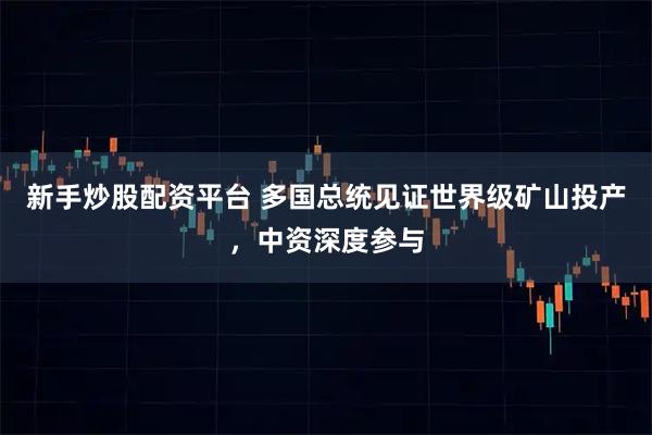 新手炒股配资平台 多国总统见证世界级矿山投产，中资深度参与