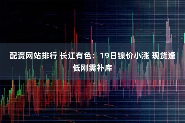 配资网站排行 长江有色：19日镍价小涨 现货逢低刚需补库