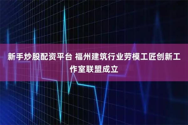 新手炒股配资平台 福州建筑行业劳模工匠创新工作室联盟成立