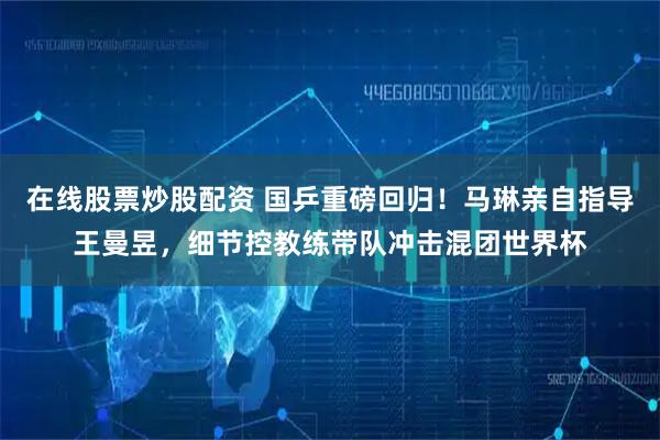 在线股票炒股配资 国乒重磅回归！马琳亲自指导王曼昱，细节控教练带队冲击混团世界杯