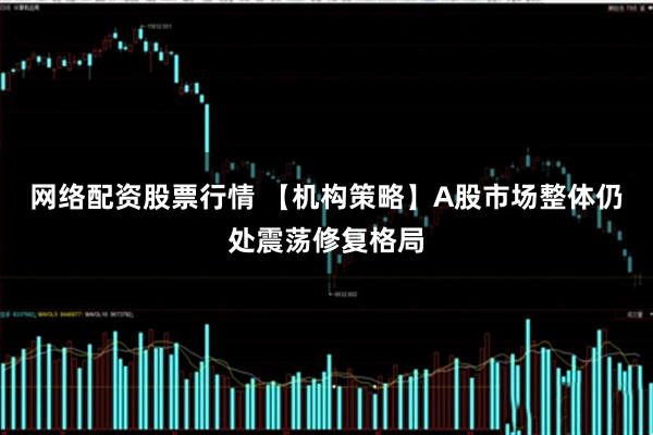 网络配资股票行情 【机构策略】A股市场整体仍处震荡修复格局